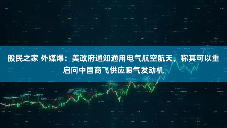 股民之家 外媒爆：美政府通知通用电气航空航天，称其可以重启向中国商飞供应喷气发动机