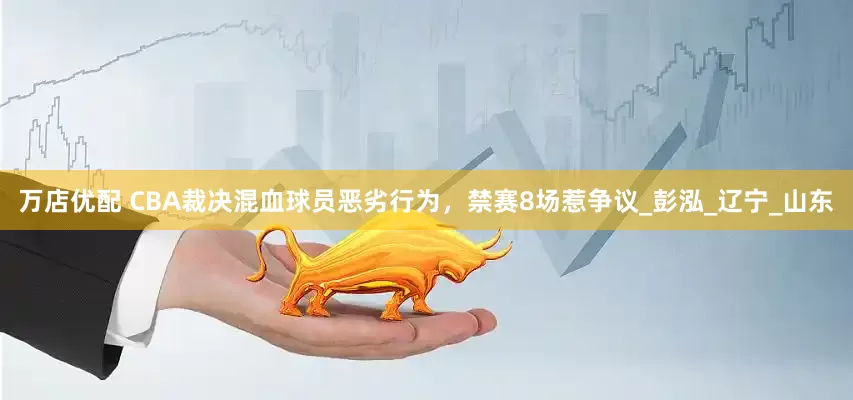 万店优配 CBA裁决混血球员恶劣行为，禁赛8场惹争议_彭泓_辽宁_山东