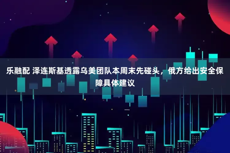 乐融配 泽连斯基透露乌美团队本周末先碰头，俄方给出安全保障具体建议