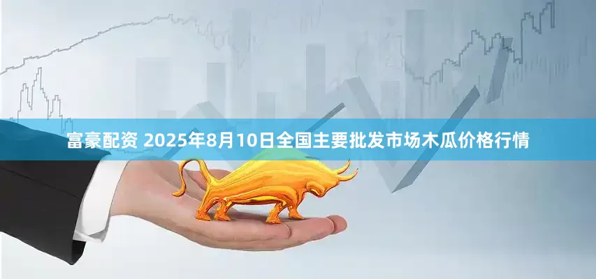 富豪配资 2025年8月10日全国主要批发市场木瓜价格行情