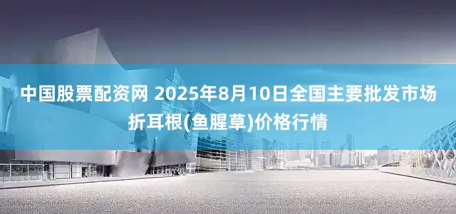 中国股票配资网 2025年8月10日全国主要批发市场折耳根(鱼腥草)价格行情