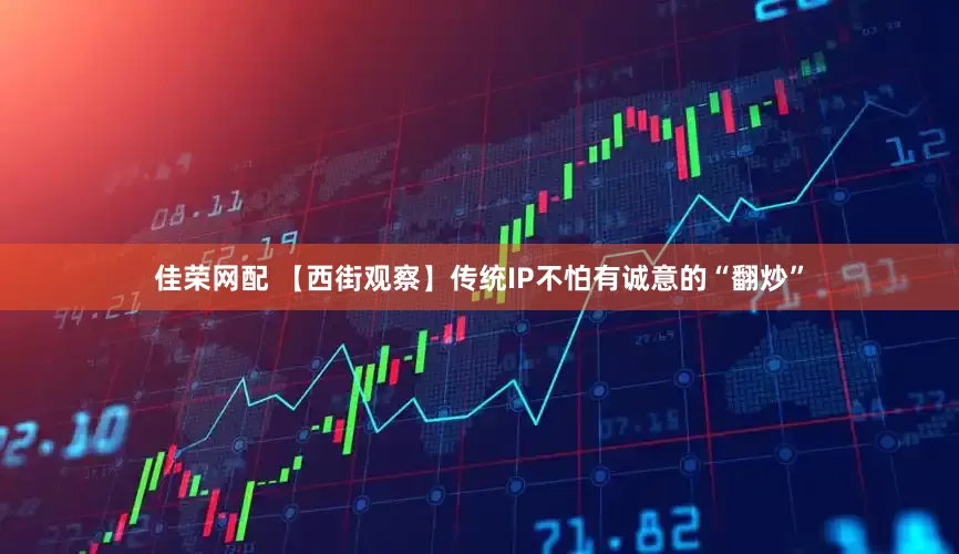 佳荣网配 【西街观察】传统IP不怕有诚意的“翻炒”