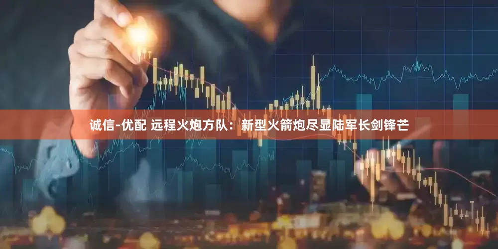 诚信-优配 远程火炮方队：新型火箭炮尽显陆军长剑锋芒