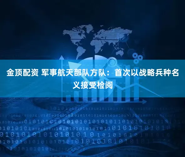 金顶配资 军事航天部队方队：首次以战略兵种名义接受检阅