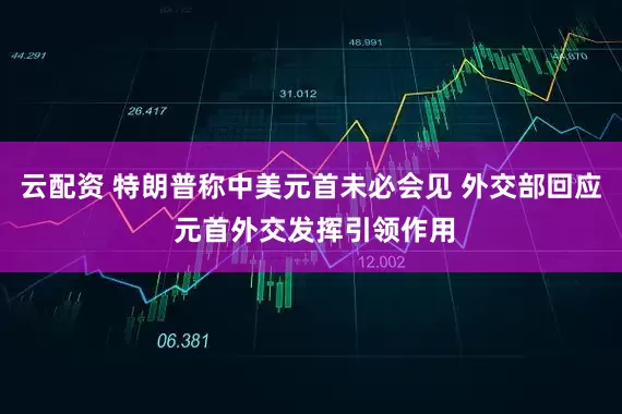 云配资 特朗普称中美元首未必会见 外交部回应 元首外交发挥引领作用
