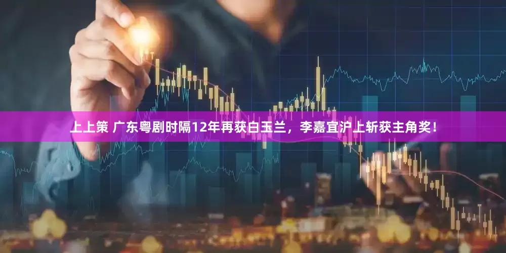 上上策 广东粤剧时隔12年再获白玉兰，李嘉宜沪上斩获主角奖！